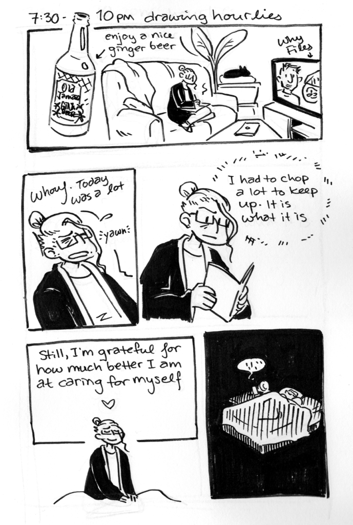 Hourly Comics Day 2024 by jam

Page 5

7:30-10pm: drawing hourlies. Enjoyed a nice ginger beer and watched why files.

jam, exhausted: "Whouf. Today was a lot. *yawn*."
jam, studying hourlies: "I had to chop a lot to keep up. It is what it is."

jam, smiling softly: "Still, I'm grateful for how much beter I am at caring for myself <3"

jam in bed asleep. The end!
