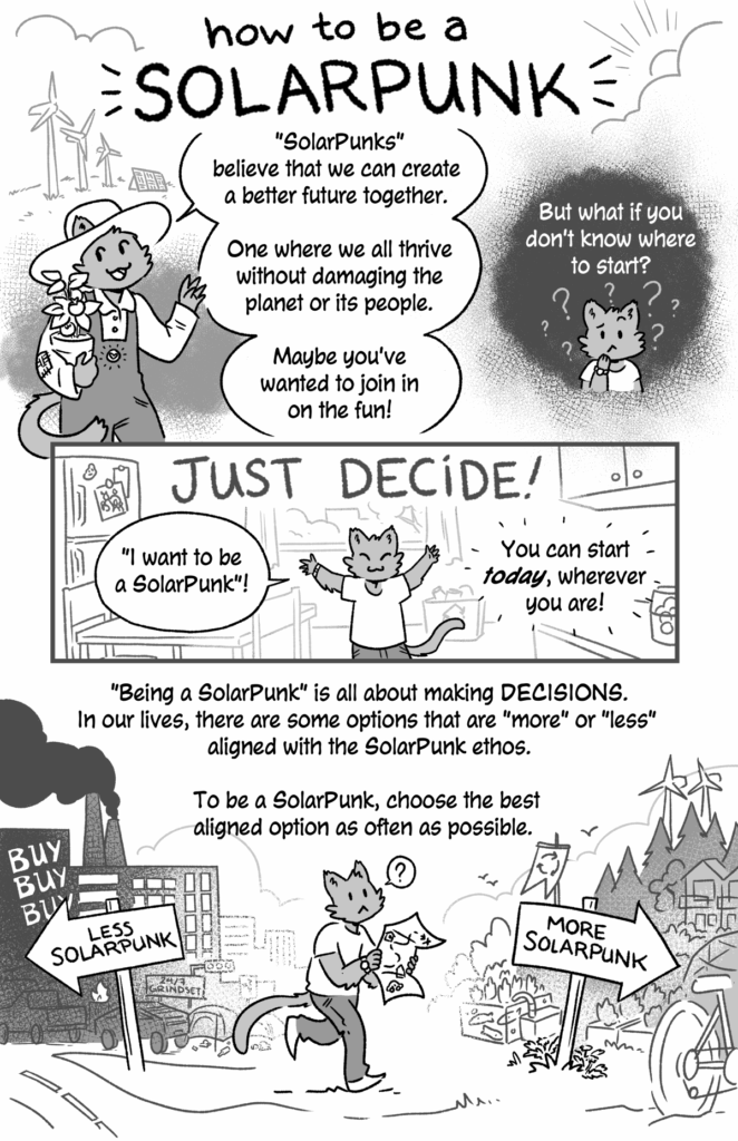 how to be a SolarPunk - a black and white comic by jam.
Page 1 - panel 1: a little cat-person in a farmer's hat and overalls is holding a potted plant. Behind them are windmills and solar panel on a partly-cloudy day.
Cat: SolarPunks believe that we can create a better future together. One where we all thrive without damaging the planet or its people. Maybe you've wanted to join in on the fun!
p2: A confused looking cat-person: But what if you don't know where to start?
p3: Just decide!
Cat (Arms raised in excitement): I want to be a SolarPunk!"
You can start today, wherever you are!
p4: Being a SolarPunk is all about making decisions. In our lives, there are some options that are more or less aligned with the SolarPunk ethos. To be a SolarPunk, choose the best aligned option as often as possible.
In this panel the Cat-person is walking with a map. They are walking away from a sign that reads Less Solarpunk pointing to a heavily industrialized city and signs that say buy buy buy! They are walking towards a sign that says More Solarpunk and indicates a community powered by green energy with aquaculture gardens and bicycles.