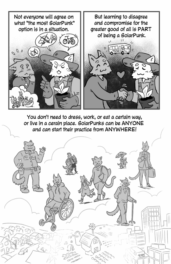 How to be a Solarpunk - a comic by jam, page 2.
p1 (A farmer-looking cat person is lecturing another cat person. They are saying no to cars and spending money, and yes to bikes! The person being lectured at looks nervous, they are thinking of their three kids and groceries that need to be carried...) Not everyone will agree on what the most SolarPunk option is in a situation.
p2 (The two cats agree on a bus and shake hands): But learning to disagree and compromise for the greater good of all is part of being a SolarPunk!
p3 (Many different kinds of people are shown over a landscape that transitions from suburban to rural to urban): You don't need to dress, work or eat a certain way, or live in a certain place. SolarPunks can be anyone and can start their practice from anywhere!
