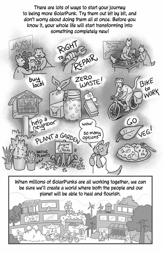 How to be a Solarpunk - a comic by jam, page 3.
p1 (A montage showing buying local, right to repair, zero waste, a repair cafe, biking to work, going veg, help a neighbor, plant a garden): There are lots of ways to start your journey to being more SolarPunk. Try them out bit by bit, and don't worry about doing them all at once. Before you know it, your whole life will start transforming into something completely new!
Cat person (with stars in their eyes): Wow! So many options!
p2 (a beautiful SolarPunk community with solar panels, libraries, windmills, gardens, water towers, and lots fo people around): When millions of SolarPunks are all working together, we can be sure we'll create a worls where both people and our planet will be able to heal and flourish.