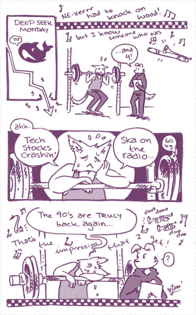 gym comix: a black and white comic featuring catte-jam

panel 1: "Deep Seek Monday" (The "Deep Seek Whale" is watching a stock ticker descend and crash through the bottom border of the panel. It says "yo")

panel 2: In the background there's the lyrics of The Impressions that I get by Mighty Mighty Bosstones: "Ne-verr had to knock on wood! But I know someone who has..."

jam is squatting in a rack (60kg). Their trainer (I) is supervising them.
I: "... and 4!"

panel 3: jam is resting on the barbell. 
jam: "ahh. Tech stocks crashin', ska on the radio..."

panel 4: jam collapses on the barbell, as the ska music continues: "That's the impression that I get! doot dooo dooo dooo..."
jam: "The 90s are Truly Back again..."
I: "..?"