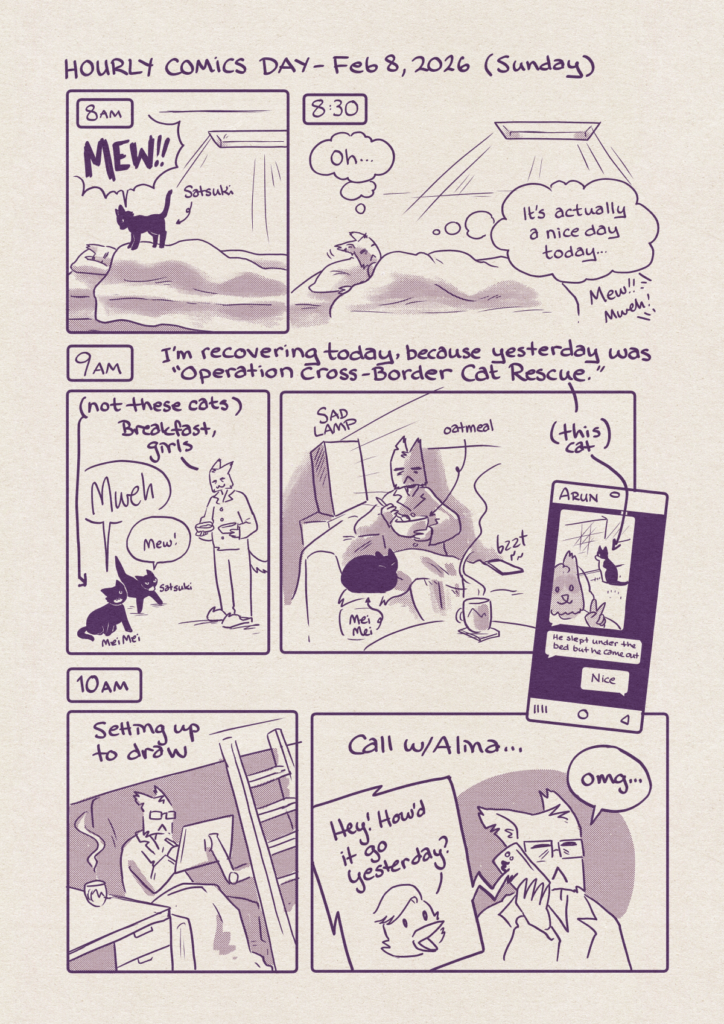 Hourly Comics Day - Feb 8 2026 (Sunday) - a strip of black and white comics
Page 1
p1: 8am- catte-jam is asleep in bed. Sunlight is streaming in through the skylight. Satsuki the black cat is standing on them screaming "MEW!!!"
p2: 8:30 - jam slowly peels themselves off the pillow to look at the light streaming through the skylight. jam: "oh... it's actually a nice day today..." cats (off panel): "Mew!!" "Mweh!!"
p3 9am - I'm recovering today, because yesterday was "Operation Cross-Border Cat Rescue."
(Arrow indicating the two black cats: not these cats) MeiMei: "MWEH", Satsuki: "mew!" jam: holding two bowls of cat food "Breakfast, girls"
p4: jam sitting next to a SAD lamp eating oatmeal and drinking coffee, with MeiMei curled up next to them. Their phone bzzts with a text.
p5: The text from Arun sharing a picture of himself next to a black and white cat staring out the window (Arrow indicates: this cat)
Arun: He slept under the bed but he came out
Jam: nice
p6: 10am - jam is setting up to draw under their loft
p7: Call w/ Alina Alina: "hey! How'd it go yesterday?" jam: "omg"