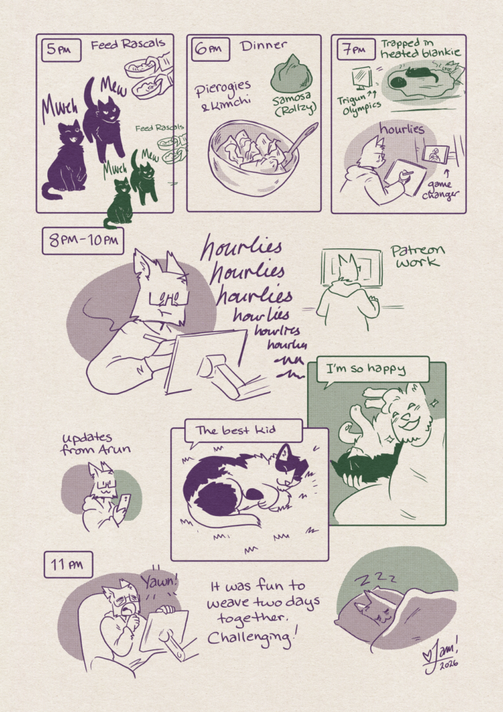 Hourly Comics Day - a strip of black and white comics, page 8
p1: 5pm - feeding rascals (both yesterday and today!)
p2: 6pm - today, dinner was pierogies and kimchi. Yesterday, a Samosa!
p3: 7pm - yesterday I got trapped in a heated blankie with two cats on me, and I watched Trigun and some Olympics clips.
Today I drew hourlies and watched game changer.
p4: 8pm to 10pm - Today: drawing hourlieshourlieshourlieshourlieshourlies
p5: Yesterday: did some Patreon work
p6: (both days) Got some updates from Arun.
p7: Today: Hamewlton is sleeping and looks very relaxed.
Arun: "The best kid"
p8: yesterday- Arun sends A selfie with Hamewlton snuggling.
Arun: "I'm so happy"
p9: 11pm today- jam yawns over their drawing board. "it was fun to weave two days together. Challenging!"
p10: (both days) jam sleeps!
Thanks for reading :) love Jam