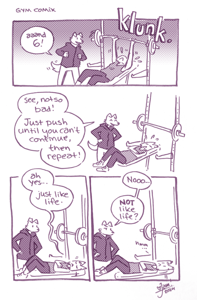 A black and white comic featuring catte-jam.

p1: catte-jam is in the gym, doing a modest bench press. Their trainer (I) is coaching them. 
I: "aaand 6!"
jam add the bar to the rack with a loud klunk.

p2: jam is lying on the bench, exhausted.
I: "See, not so bad! Just push until you can't continue, then repeat."

p3: jam, weakly: "ah yes... just like life"

p4: I, stern: "Nooo, not like life?"
